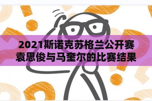 2021斯诺克苏格兰公开赛袁思俊与马奎尔的比赛结果？马奎尔比赛视频